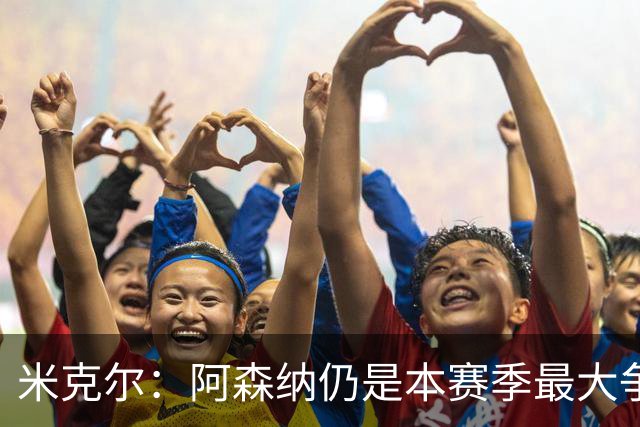 米克尔：阿森纳仍是本赛季最大争冠热门；维尼修斯在利用枪手